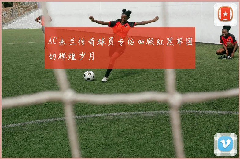 AC米兰传奇球员专访回顾红黑军团的辉煌岁月