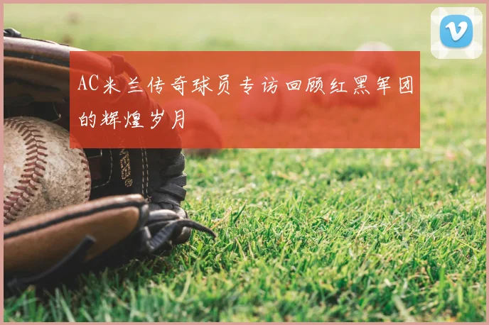 AC米兰传奇球员专访回顾红黑军团的辉煌岁月